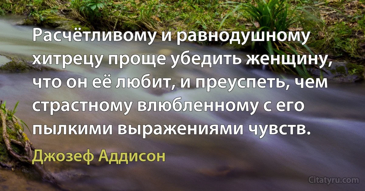 Расчётливому и равнодушному хитрецу проще убедить женщину, что он её любит, и преуспеть, чем страстному влюбленному с его пылкими выражениями чувств. (Джозеф Аддисон)