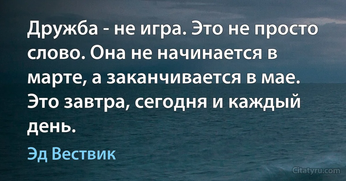 Дружба - не игра. Это не просто слово. Она не начинается в марте, а заканчивается в мае. Это завтра, сегодня и каждый день. (Эд Вествик)