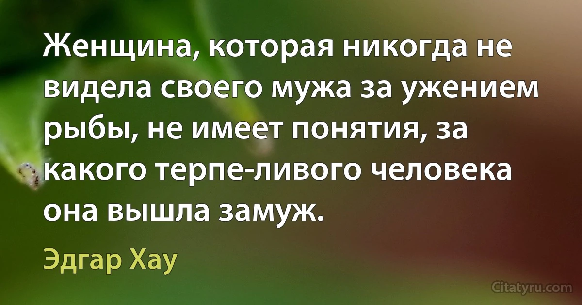 Женщина, которая никогда не видела своего мужа за ужением рыбы, не имеет понятия, за какого терпе­ливого человека она вышла замуж. (Эдгар Хау)