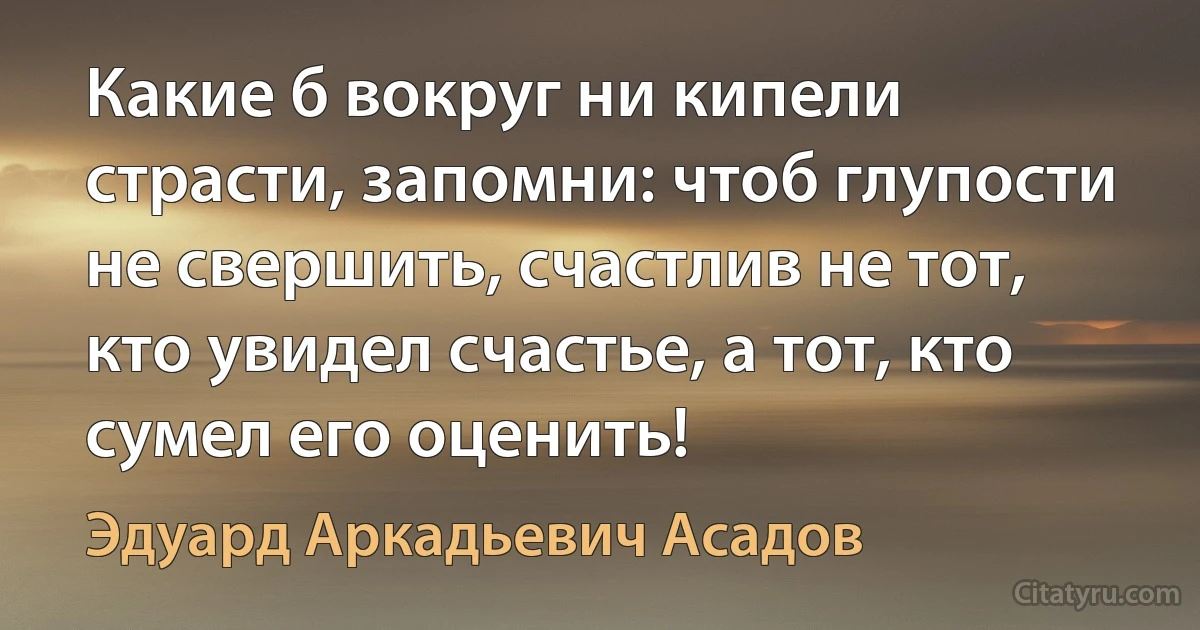 Какие б вокруг ни кипели страсти, запомни: чтоб глупости не свершить, счастлив не тот, кто увидел счастье, а тот, кто сумел его оценить! (Эдуард Аркадьевич Асадов)