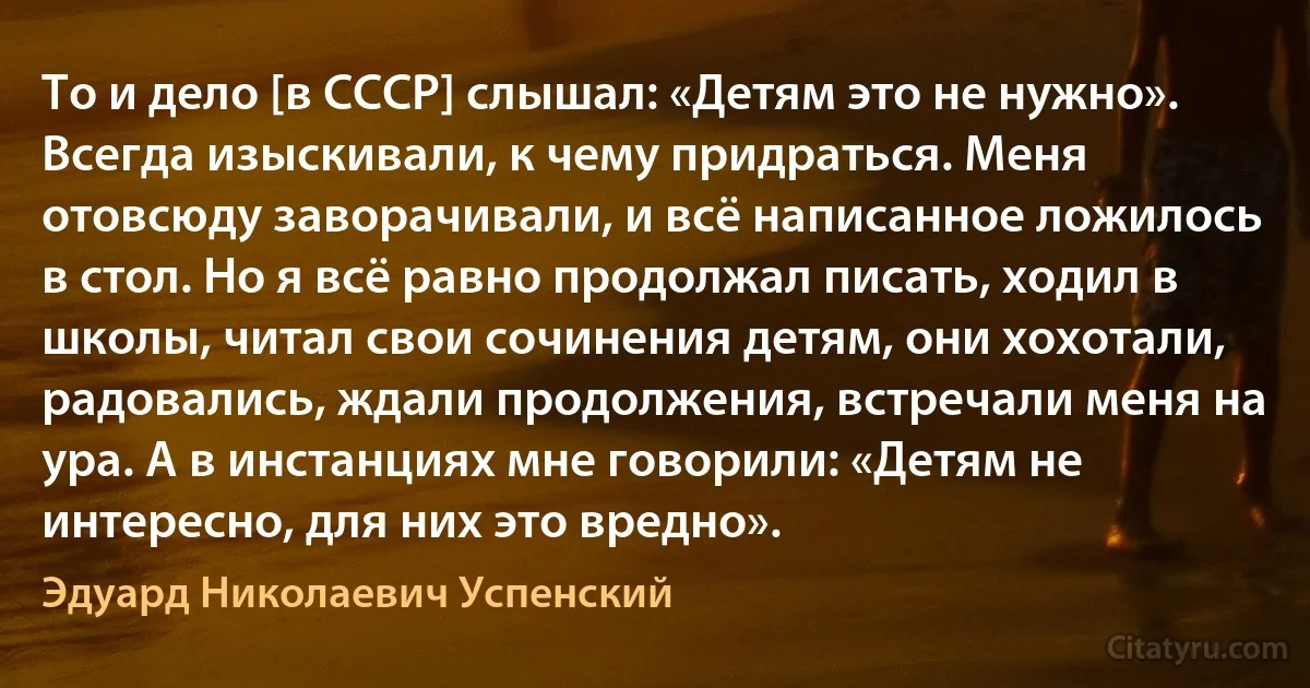 То и дело [в СССР] слышал: «Детям это не нужно». Всегда изыскивали, к чему придраться. Меня отовсюду заворачивали, и всё написанное ложилось в стол. Но я всё равно продолжал писать, ходил в школы, читал свои сочинения детям, они хохотали, радовались, ждали продолжения, встречали меня на ура. А в инстанциях мне говорили: «Детям не интересно, для них это вредно». (Эдуард Николаевич Успенский)