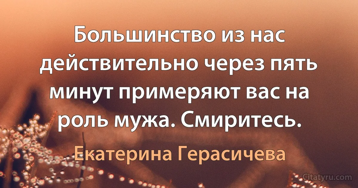 Большинство из нас действительно через пять минут примеряют вас на роль мужа. Смиритесь. (Екатерина Герасичева)