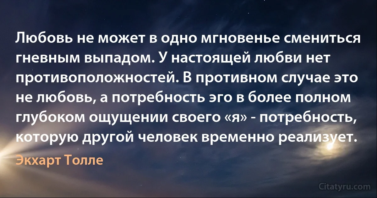 Любовь не может в одно мгновенье смениться гневным выпадом. У настоящей любви нет противоположностей. В противном случае это не любовь, а потребность эго в более полном глубоком ощущении своего «я» - потребность, которую другой человек временно реализует. (Экхарт Толле)