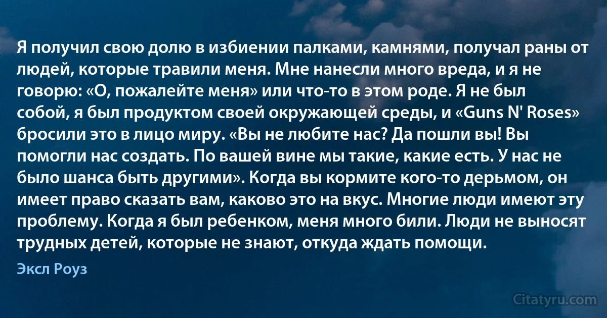 Я получил свою долю в избиении палками, камнями, получал раны от людей, которые травили меня. Мне нанесли много вреда, и я не говорю: «О, пожалейте меня» или что-то в этом роде. Я не был собой, я был продуктом своей окружающей среды, и «Guns N' Roses» бросили это в лицо миру. «Вы не любите нас? Да пошли вы! Вы помогли нас создать. По вашей вине мы такие, какие есть. У нас не было шанса быть другими». Когда вы кормите кого-то дерьмом, он имеет право сказать вам, каково это на вкус. Многие люди имеют эту проблему. Когда я был ребенком, меня много били. Люди не выносят трудных детей, которые не знают, откуда ждать помощи. (Эксл Роуз)