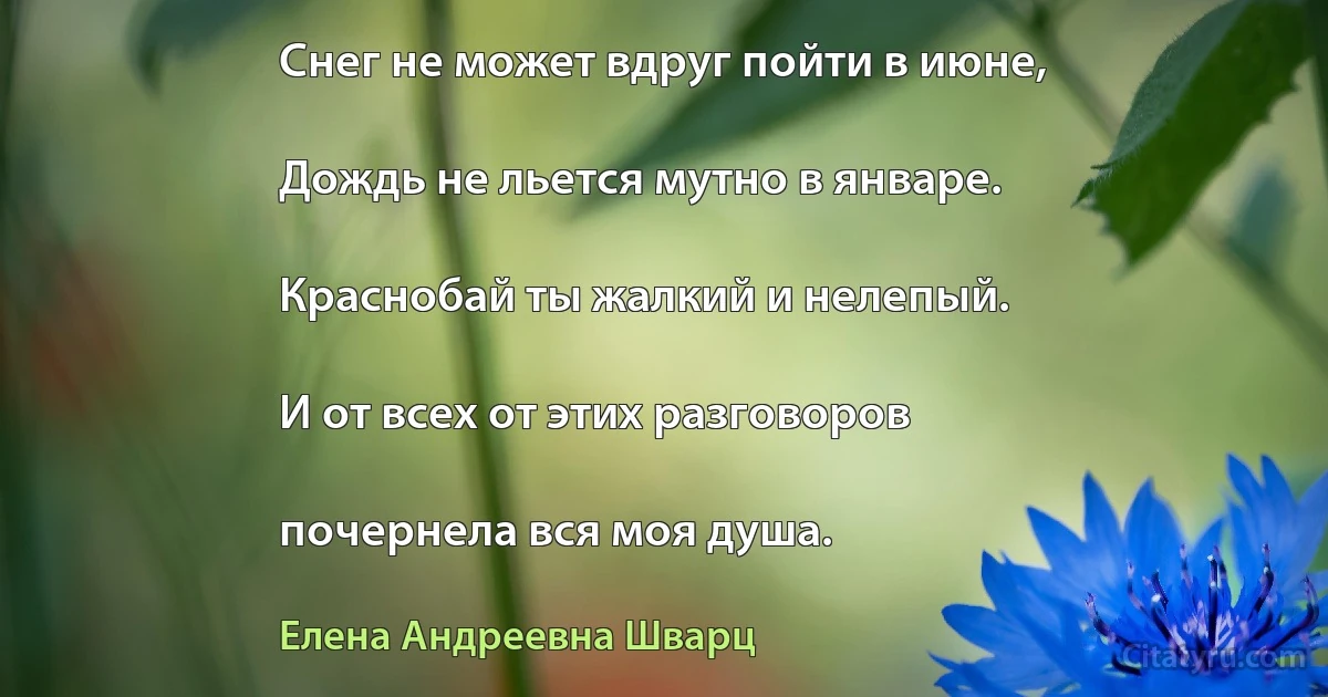 Снег не может вдруг пойти в июне,

Дождь не льется мутно в январе.

Краснобай ты жалкий и нелепый.

И от всех от этих разговоров

почернела вся моя душа. (Елена Андреевна Шварц)