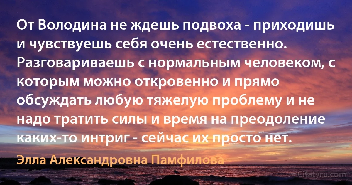 От Володина не ждешь подвоха - приходишь и чувствуешь себя очень естественно. Разговариваешь с нормальным человеком, с которым можно откровенно и прямо обсуждать любую тяжелую проблему и не надо тратить силы и время на преодоление каких-то интриг - сейчас их просто нет. (Элла Александровна Памфилова)