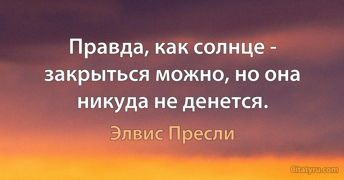 Правда, как солнце - закрыться можно, но она никуда не денется. (Элвис Пресли)