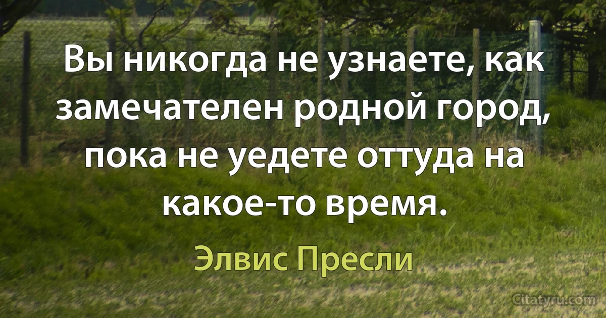 Вы никогда не узнаете, как замечателен родной город, пока не уедете оттуда на какое-то время. (Элвис Пресли)