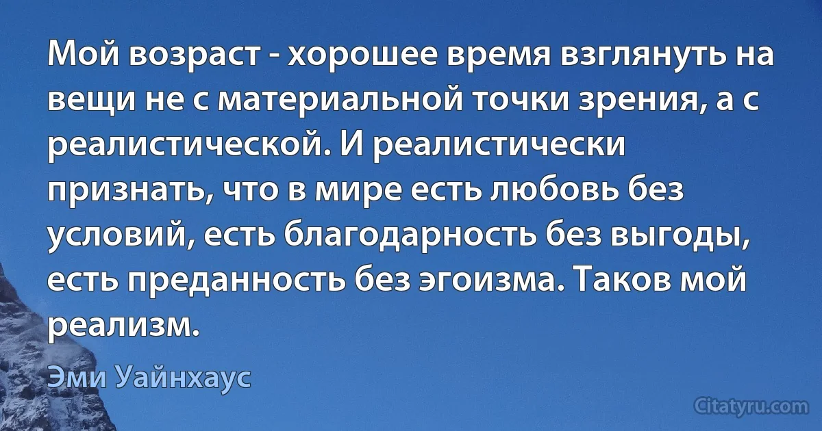 Мой возраст - хорошее время взглянуть на вещи не с материальной точки зрения, а с реалистической. И реалистически признать, что в мире есть любовь без условий, есть благодарность без выгоды, есть преданность без эгоизма. Таков мой реализм. (Эми Уайнхаус)