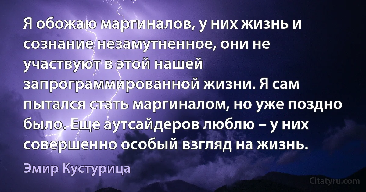 Я обожаю маргиналов, у них жизнь и сознание незамутненное, они не участвуют в этой нашей запрограммированной жизни. Я сам пытался стать маргиналом, но уже поздно было. Еще аутсайдеров люблю – у них совершенно особый взгляд на жизнь. (Эмир Кустурица)