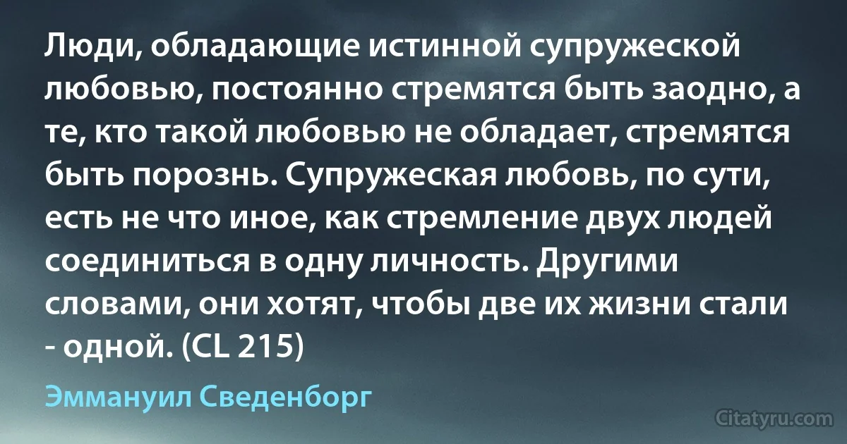 Люди, обладающие истинной супружеской любовью, постоянно стремятся быть заодно, а те, кто такой любовью не обладает, стремятся быть порознь. Супружеская любовь, по сути, есть не что иное, как стремление двух людей соединиться в одну личность. Другими словами, они хотят, чтобы две их жизни стали - одной. (CL 215) (Эммануил Сведенборг)