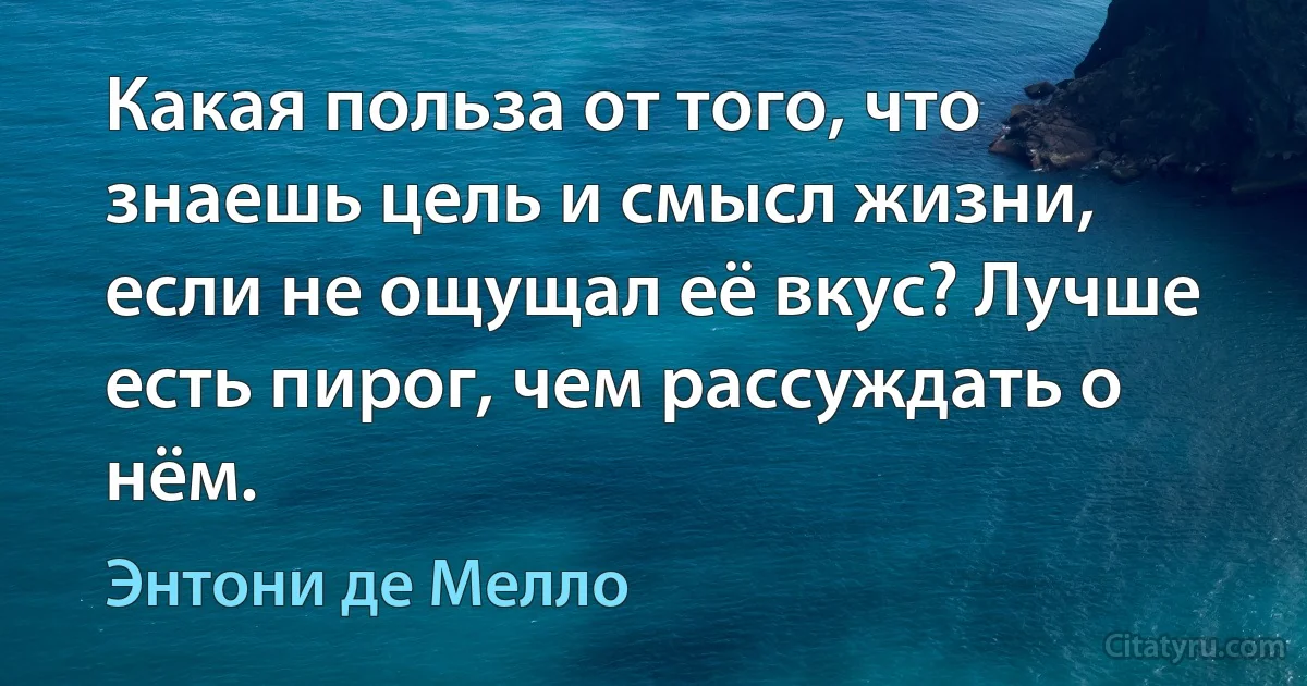 Какая польза от того, что знаешь цель и смысл жизни, если не ощущал её вкус? Лучше есть пирог, чем рассуждать о нём. (Энтони де Мелло)