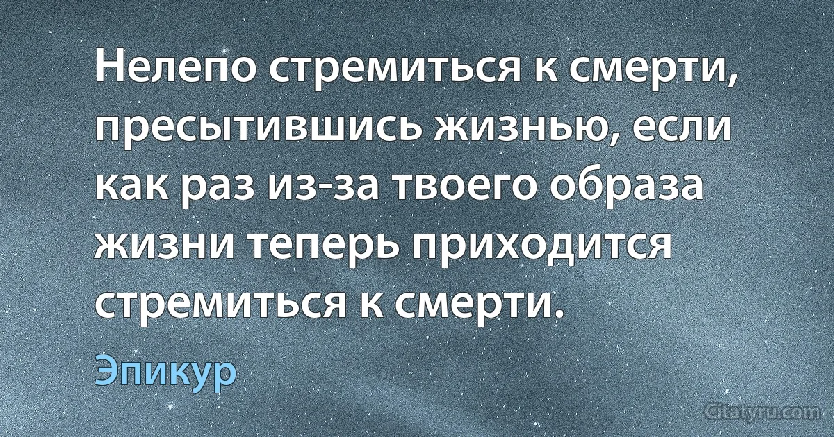 Нелепо стремиться к смерти, пресытившись жизнью, если как раз из-за твоего образа жизни теперь приходится стремиться к смерти. (Эпикур)