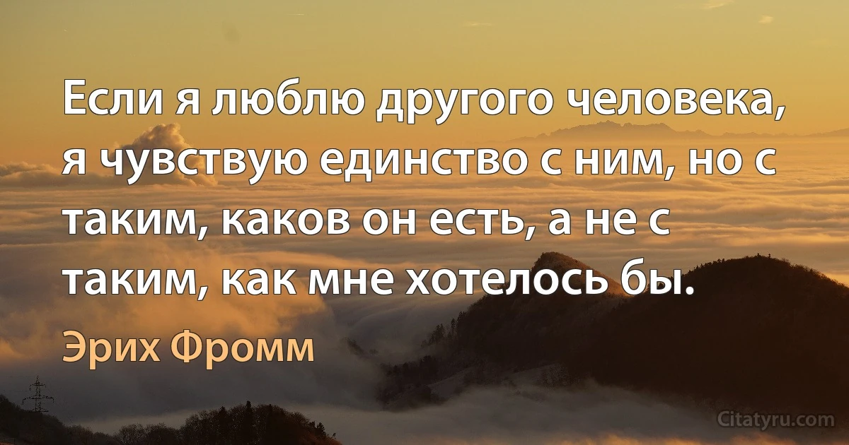 Если я люблю другого человека, я чувствую единство с ним, но с таким, каков он есть, а не с таким, как мне хотелось бы. (Эрих Фромм)