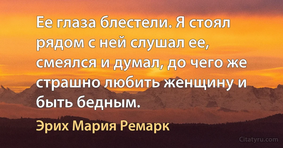 Ее глаза блестели. Я стоял рядом с ней слушал ее, смеялся и думал, до чего же страшно любить женщину и быть бедным. (Эрих Мария Ремарк)