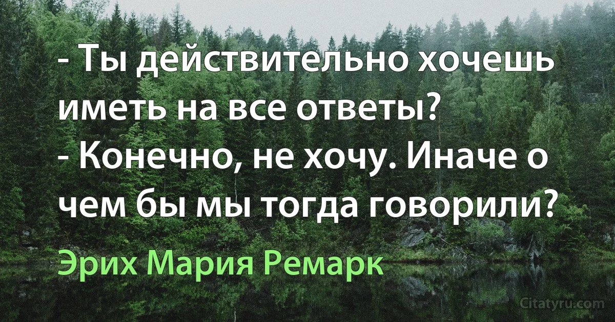 - Ты действительно хочешь иметь на все ответы?
- Конечно, не хочу. Иначе о чем бы мы тогда говорили? (Эрих Мария Ремарк)