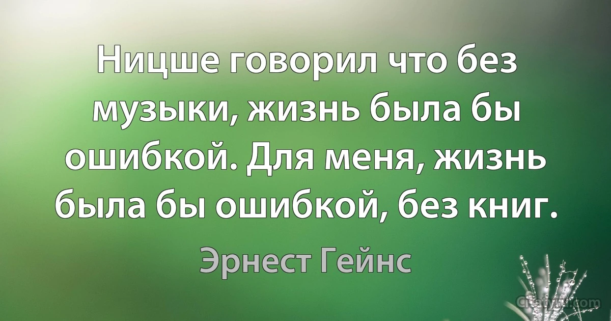 Ницше говорил что без музыки, жизнь была бы ошибкой. Для меня, жизнь была бы ошибкой, без книг. (Эрнест Гейнс)