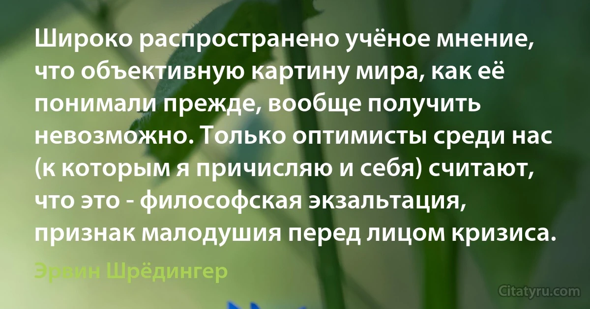 Широко распространено учёное мнение, что объективную картину мира, как её понимали прежде, вообще получить невозможно. Только оптимисты среди нас (к которым я причисляю и себя) считают, что это - философская экзальтация, признак малодушия перед лицом кризиса. (Эрвин Шрёдингер)