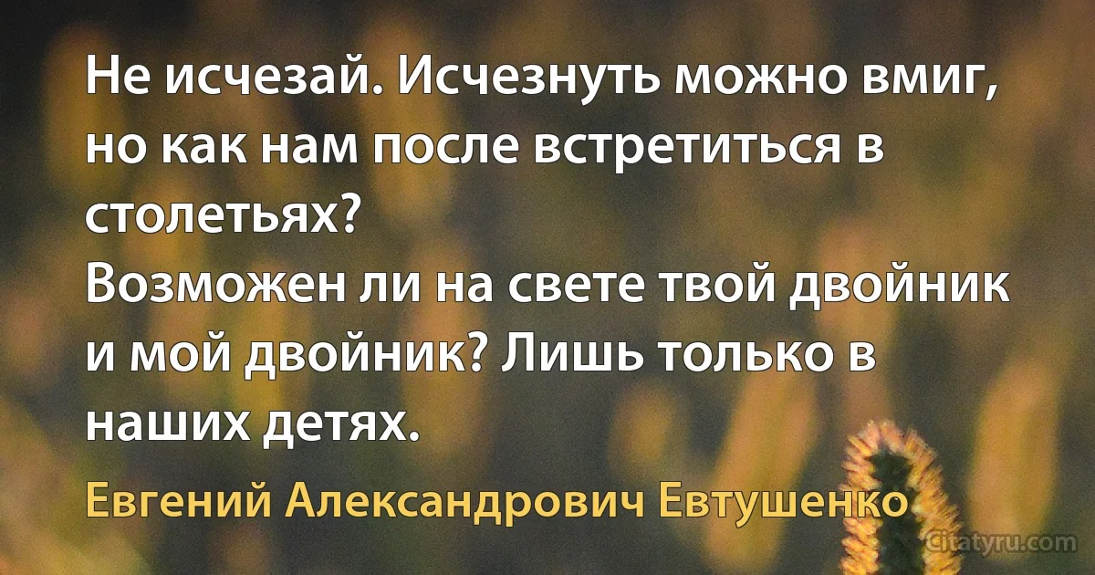 Не исчезай. Исчезнуть можно вмиг,
но как нам после встретиться в столетьях?
Возможен ли на свете твой двойник
и мой двойник? Лишь только в наших детях. (Евгений Александрович Евтушенко)