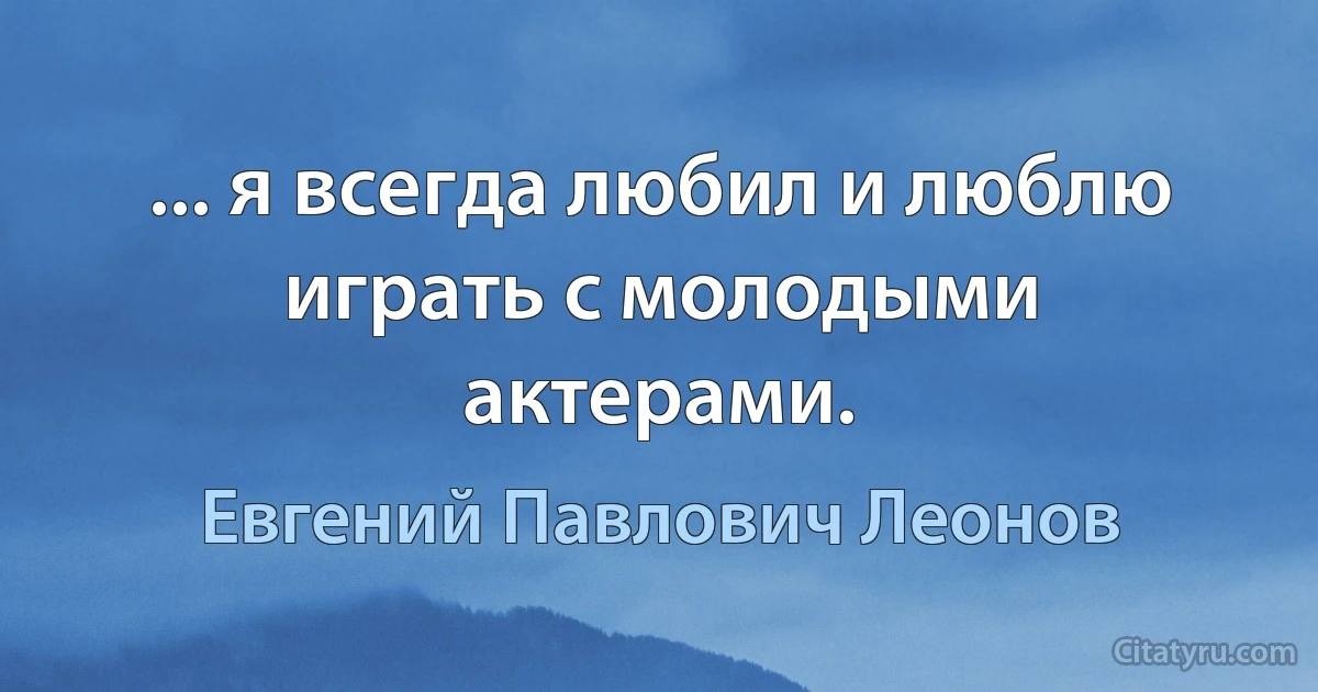 ... я всегда любил и люблю играть с молодыми актерами. (Евгений Павлович Леонов)