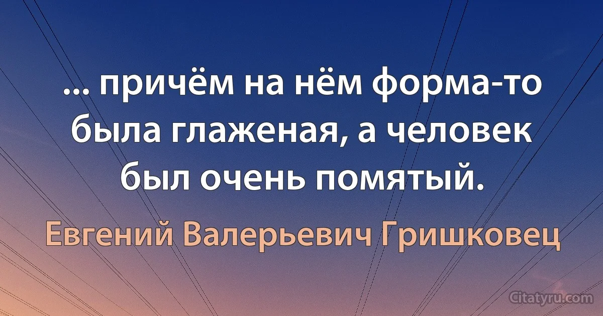 ... причём на нём форма-то была глаженая, а человек был очень помятый. (Евгений Валерьевич Гришковец)