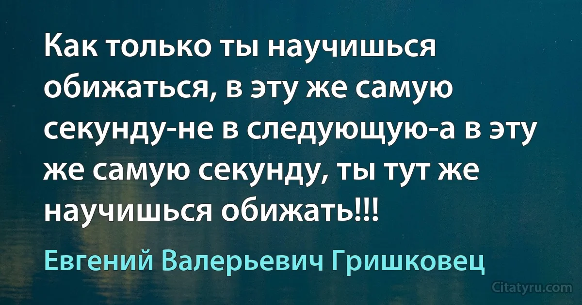 Как только ты научишься обижаться, в эту же самую секунду-не в следующую-а в эту же самую секунду, ты тут же научишься обижать!!! (Евгений Валерьевич Гришковец)