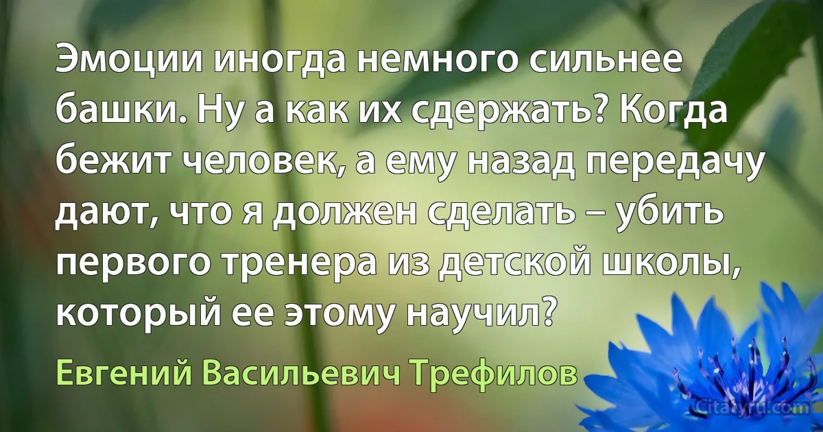 Эмоции иногда немного сильнее башки. Ну а как их сдержать? Когда бежит человек, а ему назад передачу дают, что я должен сделать – убить первого тренера из детской школы, который ее этому научил? (Евгений Васильевич Трефилов)