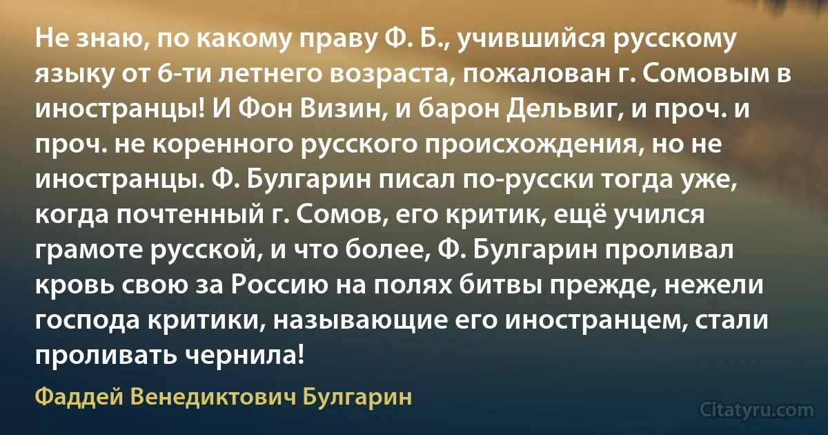 Не знаю, по какому праву Ф. Б., учившийся русскому языку от 6-ти летнего возраста, пожалован г. Сомовым в иностранцы! И Фон Визин, и барон Дельвиг, и проч. и проч. не коренного русского происхождения, но не иностранцы. Ф. Булгарин писал по-русски тогда уже, когда почтенный г. Сомов, его критик, ещё учился грамоте русской, и что более, Ф. Булгарин проливал кровь свою за Россию на полях битвы прежде, нежели господа критики, называющие его иностранцем, стали проливать чернила! (Фаддей Венедиктович Булгарин)