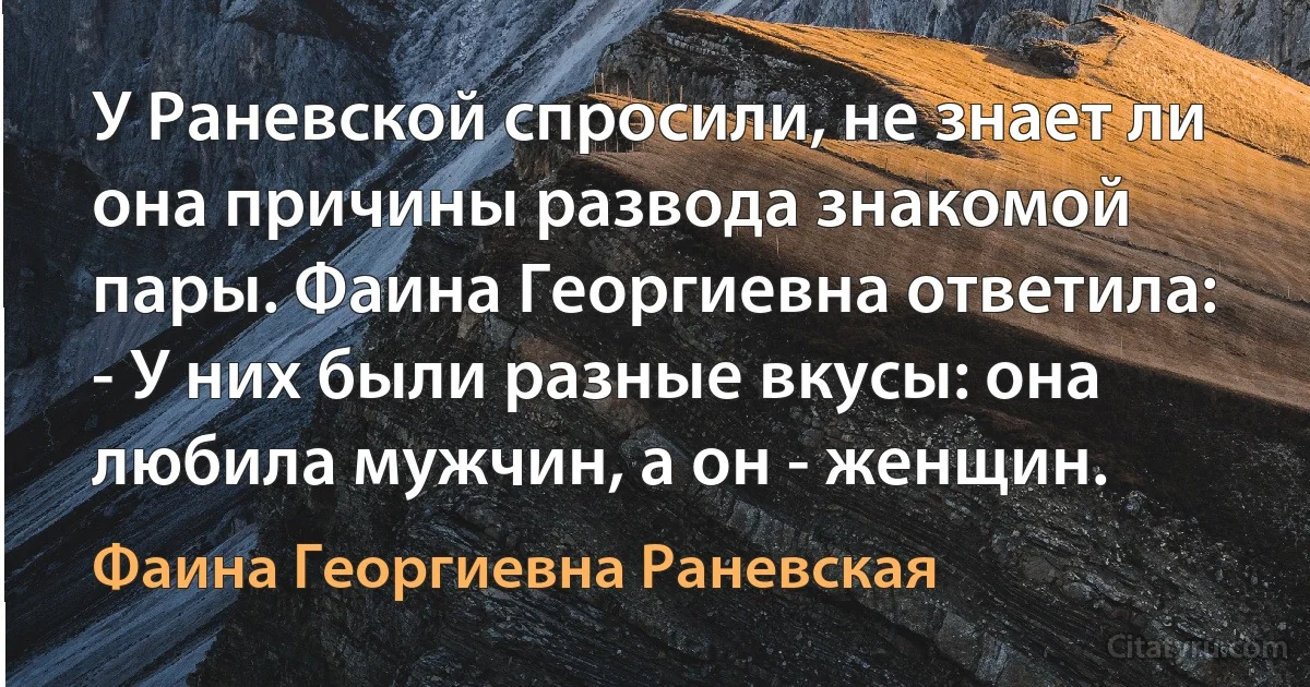 У Раневской спросили, не знает ли она причины развода знакомой пары. Фаина Георгиевна ответила:
- У них были разные вкусы: она любила мужчин, а он - женщин. (Фаина Георгиевна Раневская)