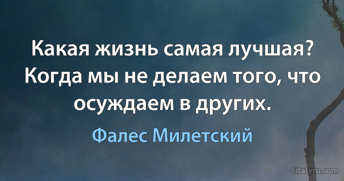 Какая жизнь самая лучшая? Когда мы не делаем того, что осуждаем в других. (Фалес Милетский)