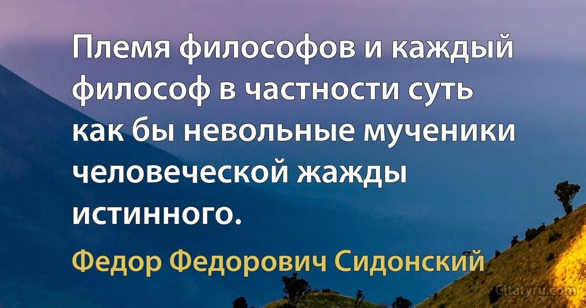 Племя философов и каждый философ в частности суть как бы невольные мученики человеческой жажды истинного. (Федор Федорович Сидонский)