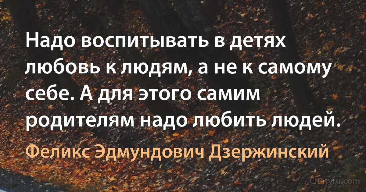 Надо воспитывать в детях любовь к людям, а не к самому себе. А для этого самим родителям надо любить людей. (Феликс Эдмундович Дзержинский)