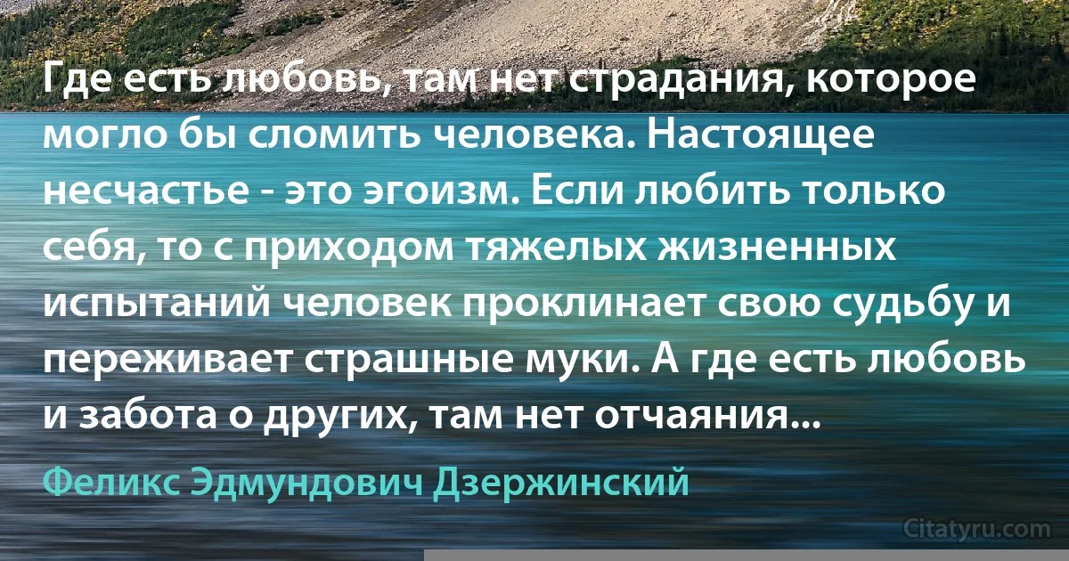 Где есть любовь, там нет страдания, которое могло бы сломить человека. Настоящее несчастье - это эгоизм. Если любить только себя, то с приходом тяжелых жизненных испытаний человек проклинает свою судьбу и переживает страшные муки. А где есть любовь и забота о других, там нет отчаяния... (Феликс Эдмундович Дзержинский)