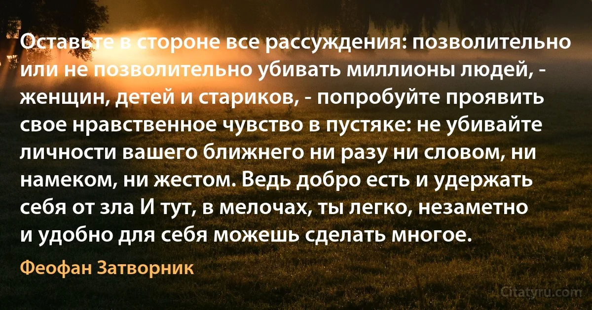 Оставьте в стороне все рассуждения: позволительно или не позволительно убивать миллионы людей, - женщин, детей и стариков, - попробуйте проявить свое нравственное чувство в пустяке: не убивайте личности вашего ближнего ни разу ни словом, ни намеком, ни жестом. Ведь добро есть и удержать себя от зла И тут, в мелочах, ты легко, незаметно и удобно для себя можешь сделать многое. (Феофан Затворник)