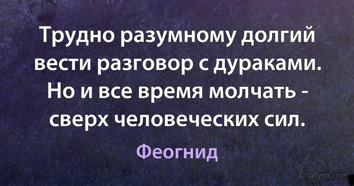 Трудно разумному долгий вести разговор с дураками. Но и все время молчать - сверх человеческих сил. (Феогнид)