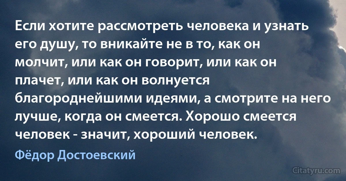 Если хотите рассмотреть человека и узнать его душу, то вникайте не в то, как он молчит, или как он говорит, или как он плачет, или как он волнуется благороднейшими идеями, а смотрите на него лучше, когда он смеется. Хорошо смеется человек - значит, хороший человек. (Фёдор Достоевский)