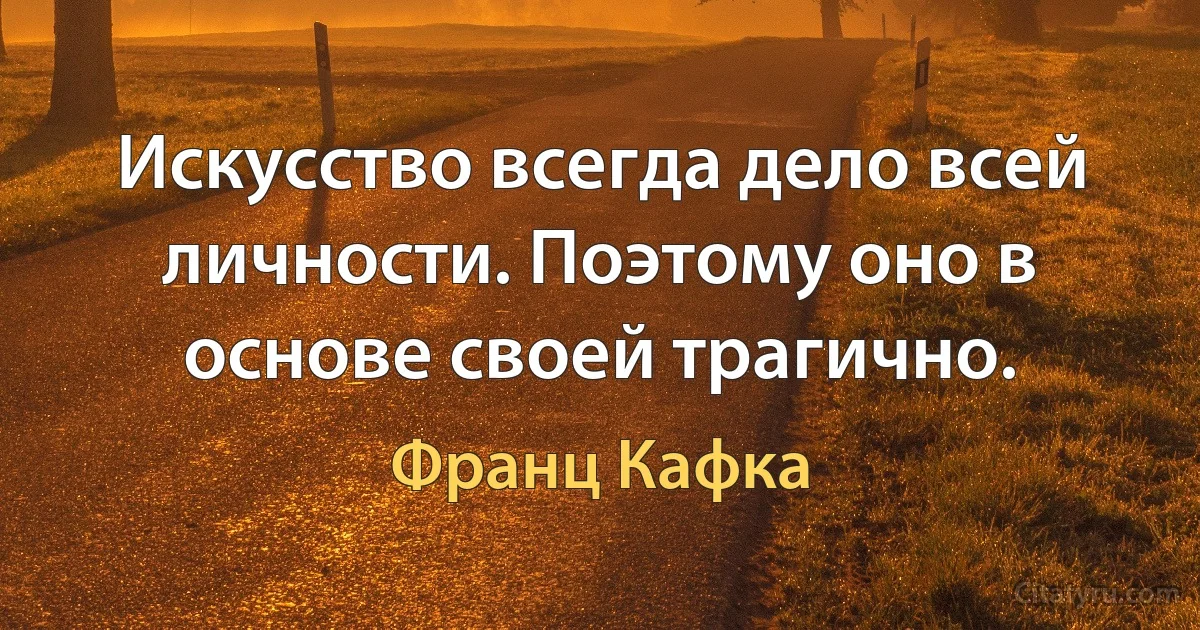 Искусство всегда дело всей личности. Поэтому оно в основе своей трагично. (Франц Кафка)