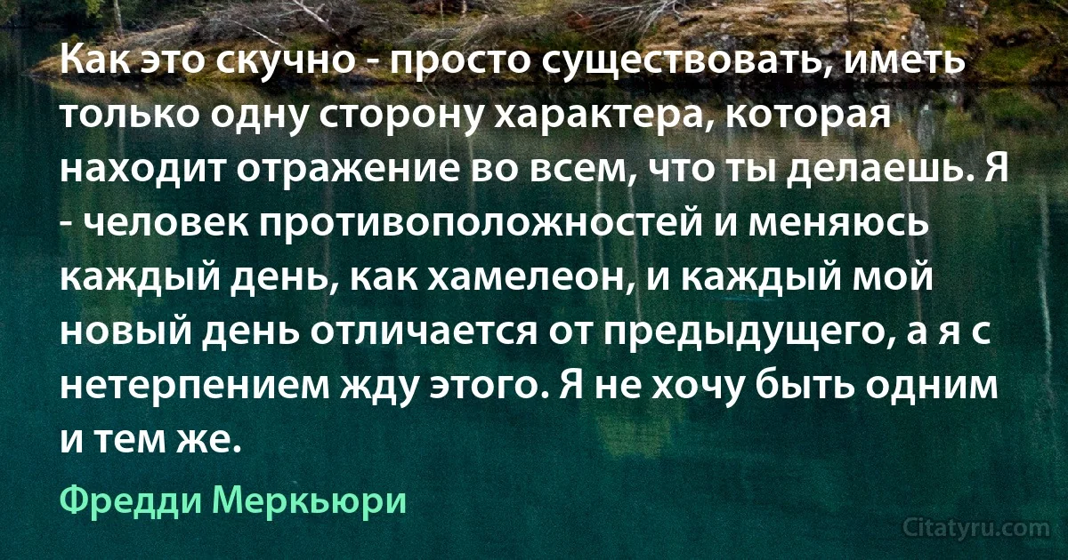 Как это скучно - просто существовать, иметь только одну сторону характера, которая находит отражение во всем, что ты делаешь. Я - человек противоположностей и меняюсь каждый день, как хамелеон, и каждый мой новый день отличается от предыдущего, а я с нетерпением жду этого. Я не хочу быть одним и тем же. (Фредди Меркьюри)