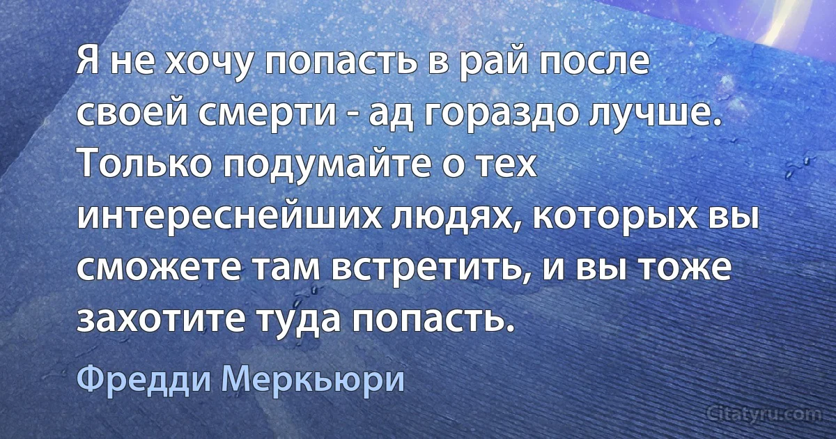 Я не хочу попасть в рай после своей смерти - ад гораздо лучше. Только подумайте о тех интереснейших людях, которых вы сможете там встретить, и вы тоже захотите туда попасть. (Фредди Меркьюри)