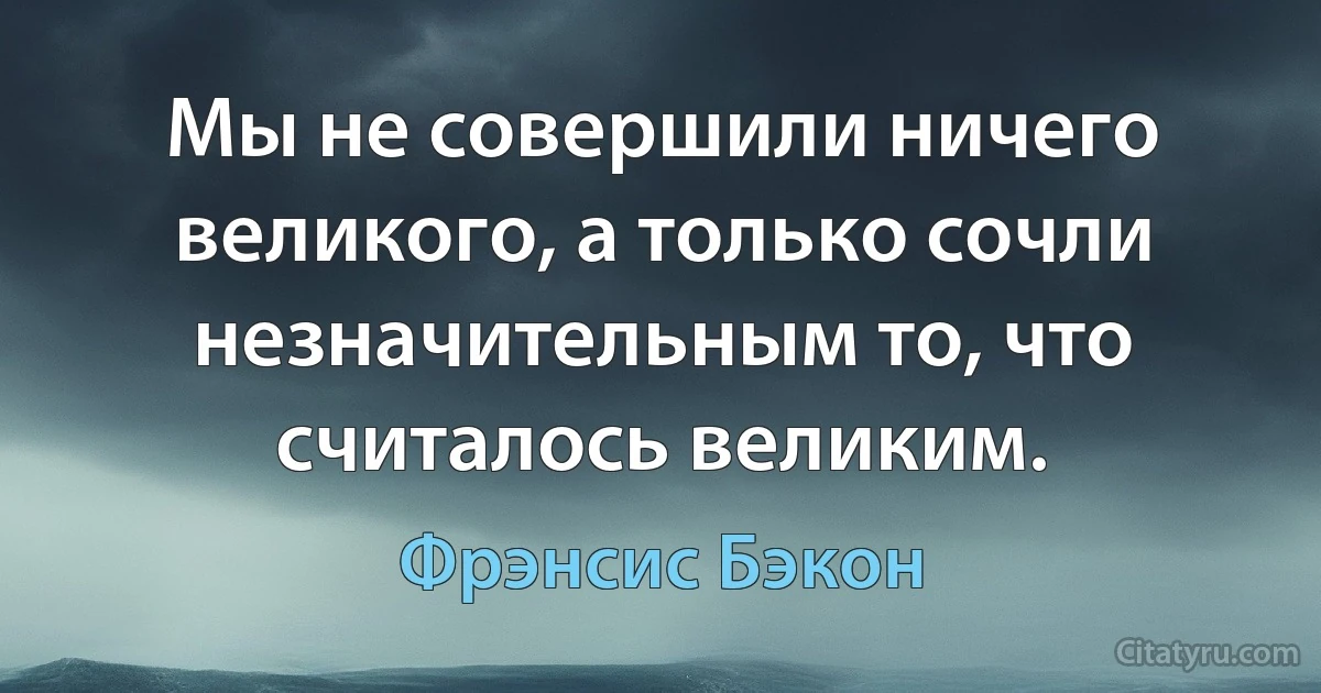 Мы не совершили ничего великого, а только сочли незначительным то, что считалось великим. (Фрэнсис Бэкон)