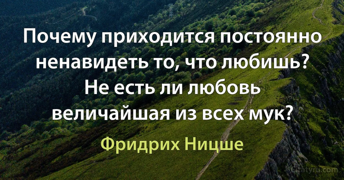 Почему приходится постоянно ненавидеть то, что любишь? Не есть ли любовь величайшая из всех мук? (Фридрих Ницше)