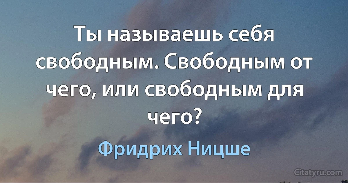 Ты называешь себя свободным. Свободным от чего, или свободным для чего? (Фридрих Ницше)