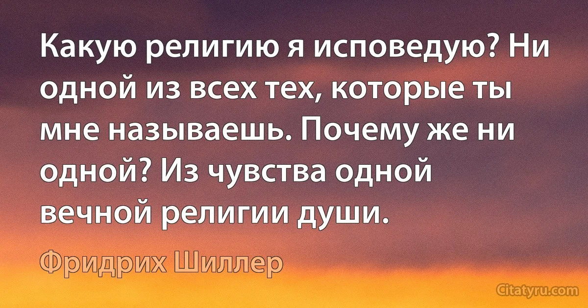 Какую религию я исповедую? Ни одной из всех тех, которые ты мне называешь. Почему же ни одной? Из чувства одной вечной религии души. (Фридрих Шиллер)