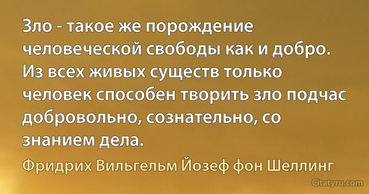 Зло - такое же порождение человеческой свободы как и добро. Из всех живых существ только человек способен творить зло подчас добровольно, сознательно, со знанием дела. (Фридрих Вильгельм Йозеф фон Шеллинг)