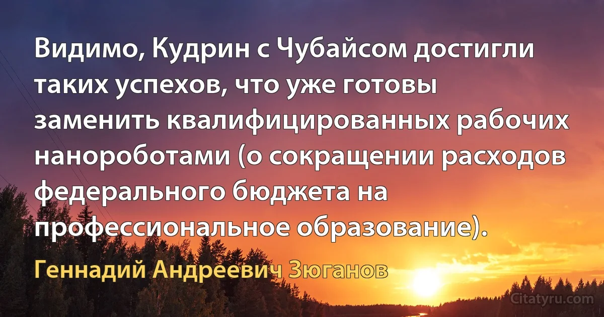 Видимо, Кудрин с Чубайсом достигли таких успехов, что уже готовы заменить квалифицированных рабочих нанороботами (о сокращении расходов федерального бюджета на профессиональное образование). (Геннадий Андреевич Зюганов)