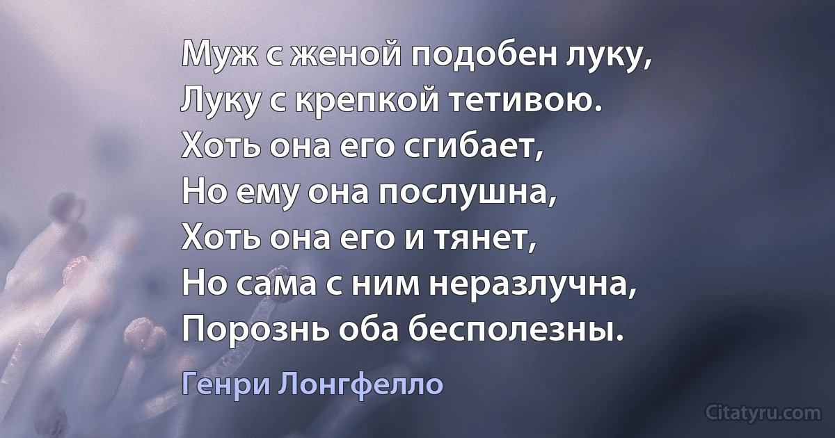 Муж с женой подобен луку,
Луку с крепкой тетивою.
Хоть она его сгибает,
Но ему она послушна,
Хоть она его и тянет,
Но сама с ним неразлучна,
Порознь оба бесполезны. (Генри Лонгфелло)