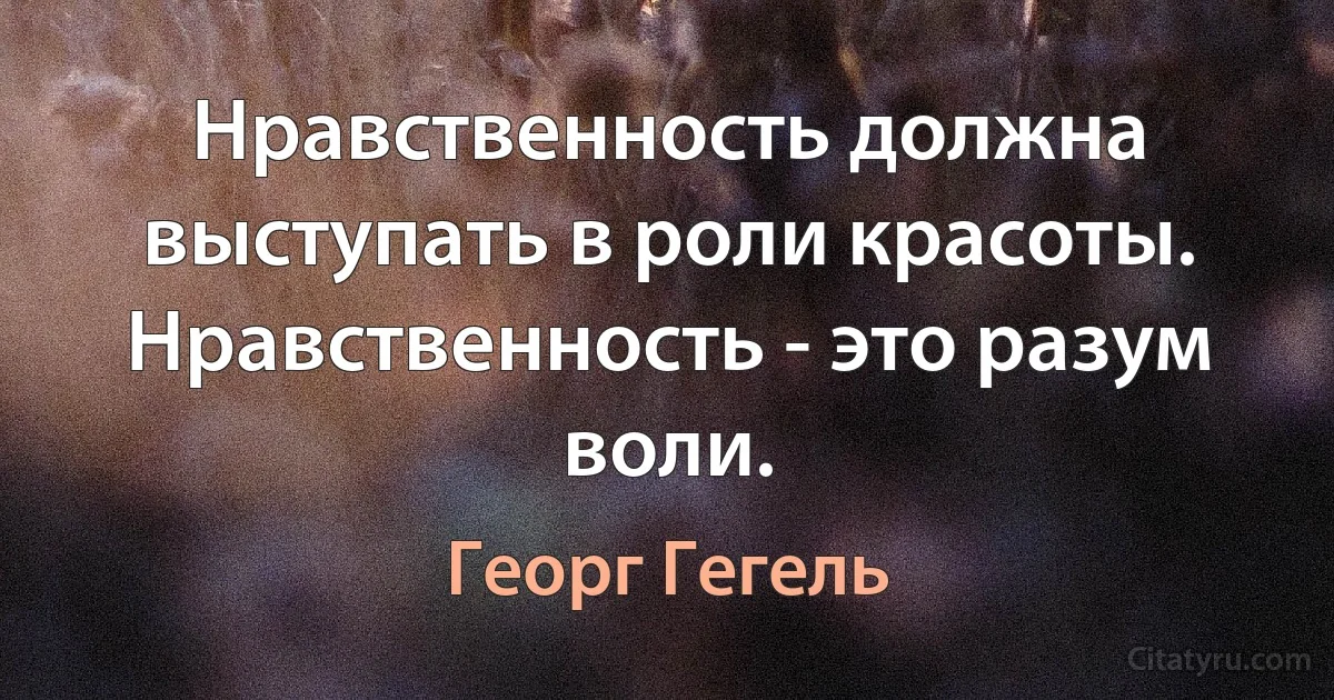 Нравственность должна выступать в роли красоты. Нравственность - это разум воли. (Георг Гегель)