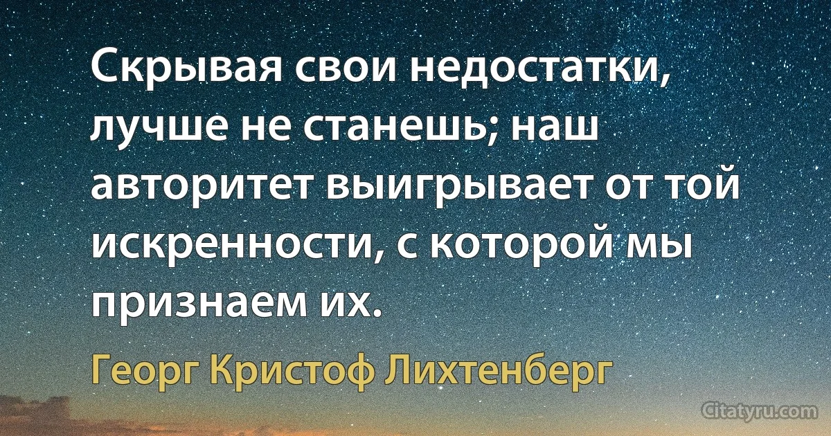 Скрывая свои недостатки, лучше не станешь; наш авторитет выигрывает от той искренности, с которой мы признаем их. (Георг Кристоф Лихтенберг)