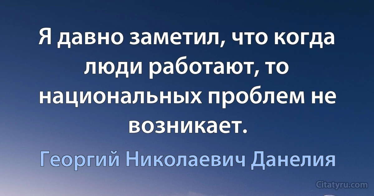 Я давно заметил, что когда люди работают, то национальных проблем не возникает. (Георгий Николаевич Данелия)