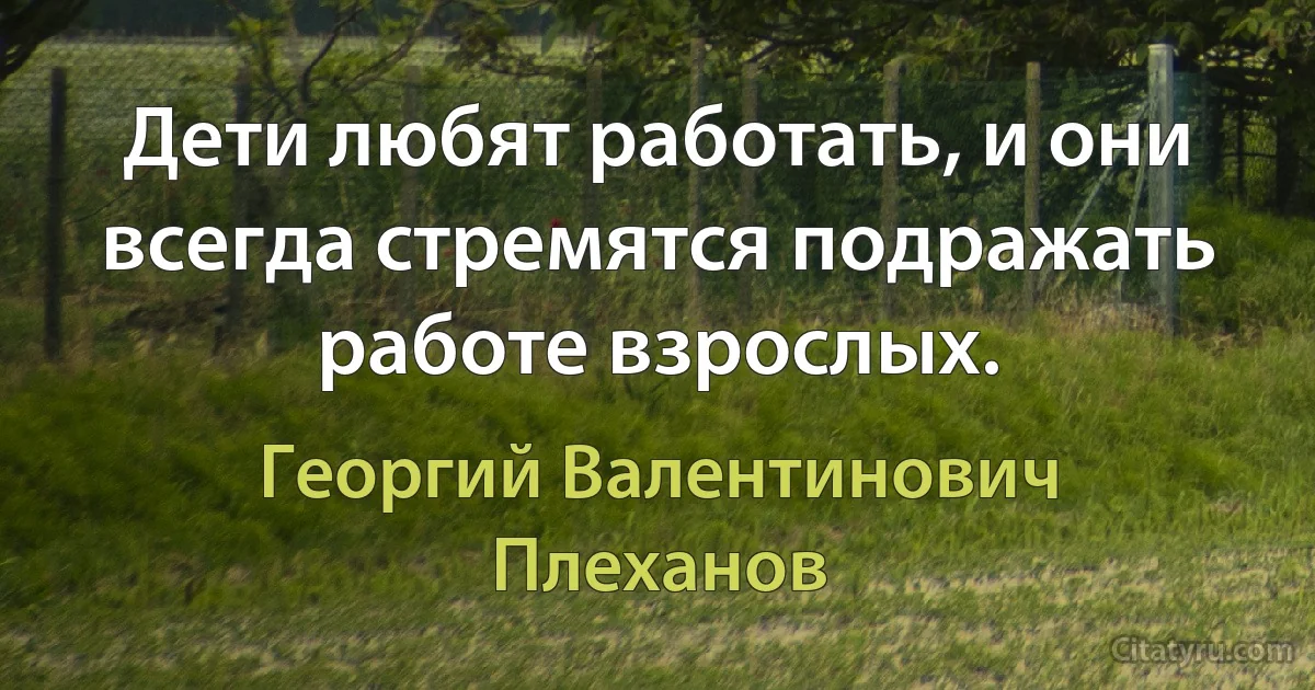 Дети любят работать, и они всегда стремятся подражать работе взрослых. (Георгий Валентинович Плеханов)